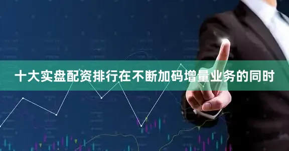 十大实盘配资排行在不断加码增量业务的同时