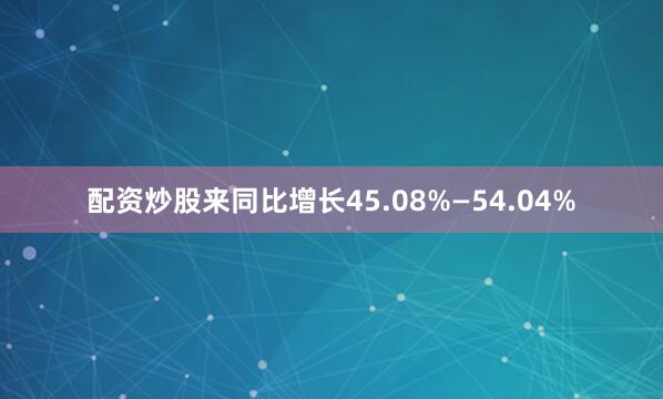 配资炒股来同比增长45.08%—54.04%