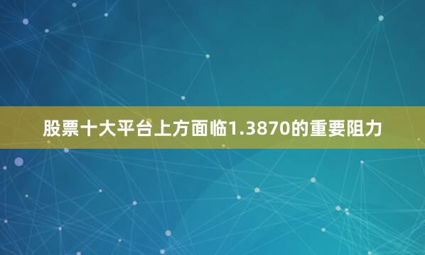 股票十大平台上方面临1.3870的重要阻力
