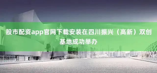 股市配资app官网下载安装在四川振兴（高新）双创基地成功举办