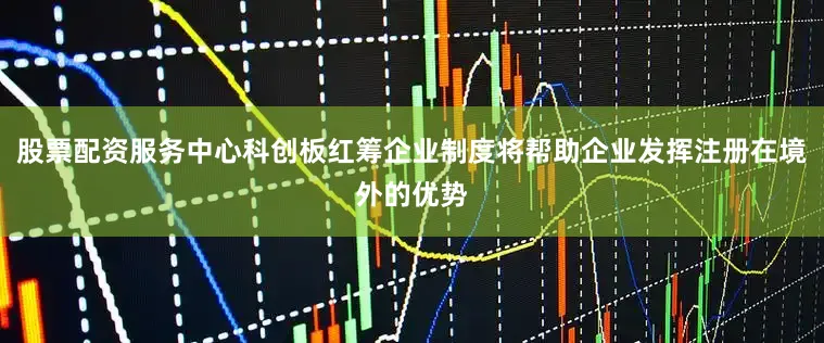 股票配资服务中心科创板红筹企业制度将帮助企业发挥注册在境外的优势