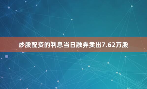 炒股配资的利息当日融券卖出7.62万股