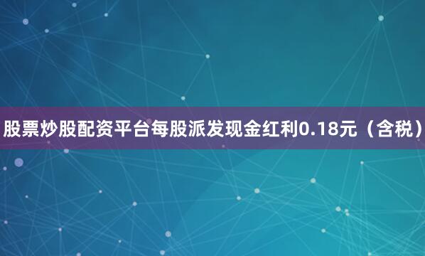 股票炒股配资平台每股派发现金红利0.18元（含税）
