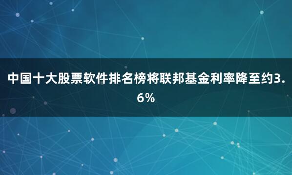 中国十大股票软件排名榜将联邦基金利率降至约3.6%