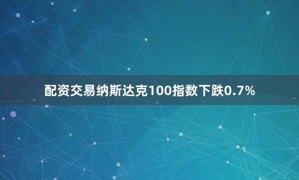 配资交易纳斯达克100指数下跌0.7%