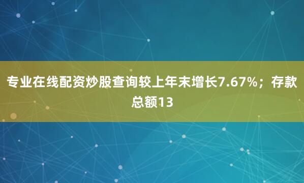 专业在线配资炒股查询较上年末增长7.67%；存款总额13