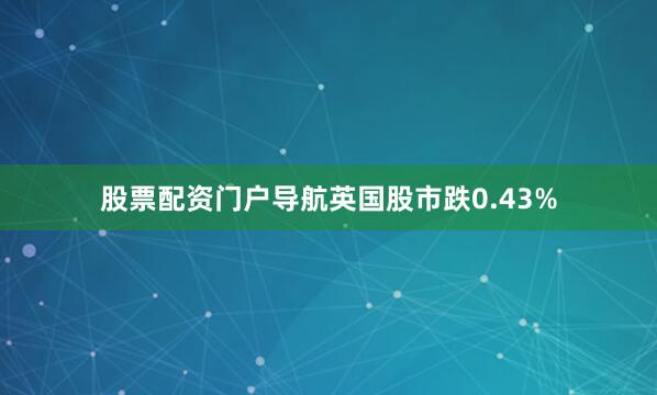 股票配资门户导航英国股市跌0.43%