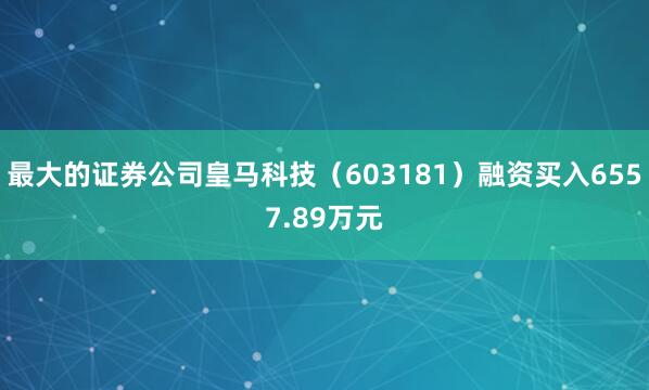最大的证券公司皇马科技（603181）融资买入6557.89万元