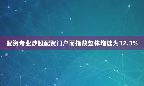 配资专业炒股配资门户而指数整体增速为12.3%