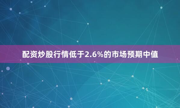 配资炒股行情低于2.6%的市场预期中值